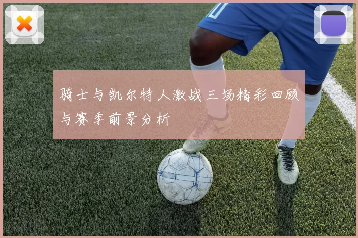 骑士与凯尔特人激战三场精彩回顾与赛季前景分析