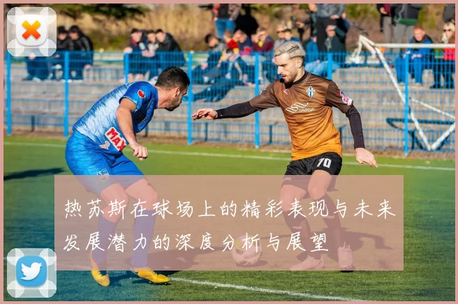 热苏斯在球场上的精彩表现与未来发展潜力的深度分析与展望