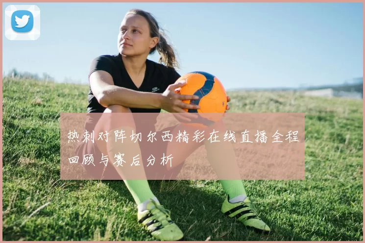 热刺对阵切尔西精彩在线直播全程回顾与赛后分析