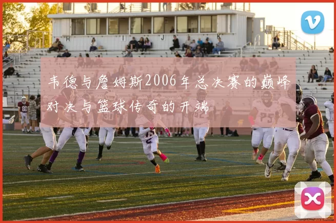 韦德与詹姆斯2006年总决赛的巅峰对决与篮球传奇的开端