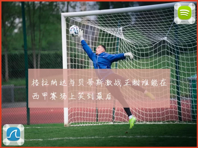 格拉纳达与贝蒂斯激战正酣谁能在西甲赛场上笑到最后