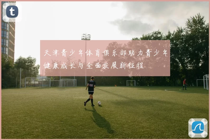 天津青少年体育俱乐部助力青少年健康成长与全面发展新征程