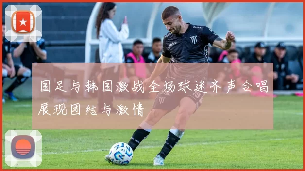 国足与韩国激战全场球迷齐声合唱展现团结与激情