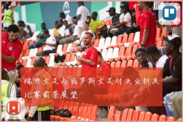 瑞典女足与俄罗斯女足对决分析及比赛前景展望