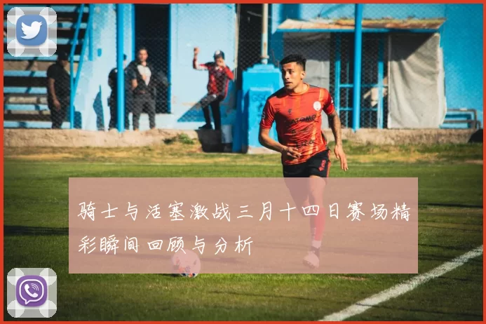 骑士与活塞激战三月十四日赛场精彩瞬间回顾与分析